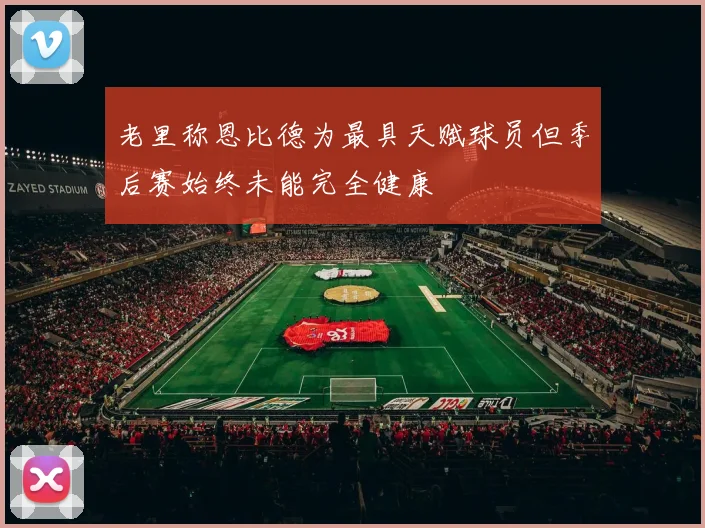 老里称恩比德为最具天赋球员但季后赛始终未能完全健康