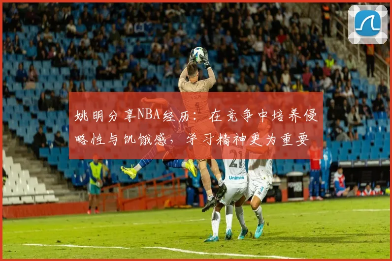 姚明分享NBA经历：在竞争中培养侵略性与饥饿感，学习精神更为重要