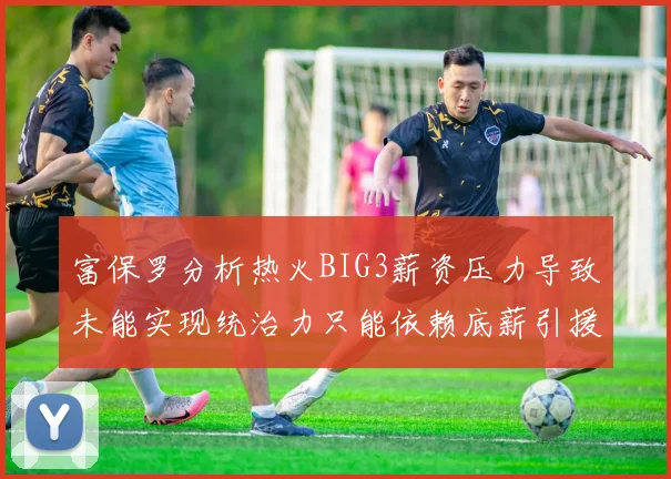 富保罗分析热火BIG3薪资压力导致未能实现统治力只能依赖底薪引援