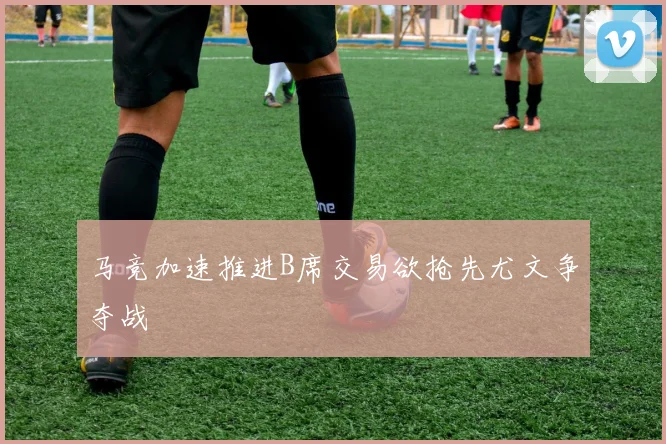 马竞加速推进B席交易欲抢先尤文争夺战