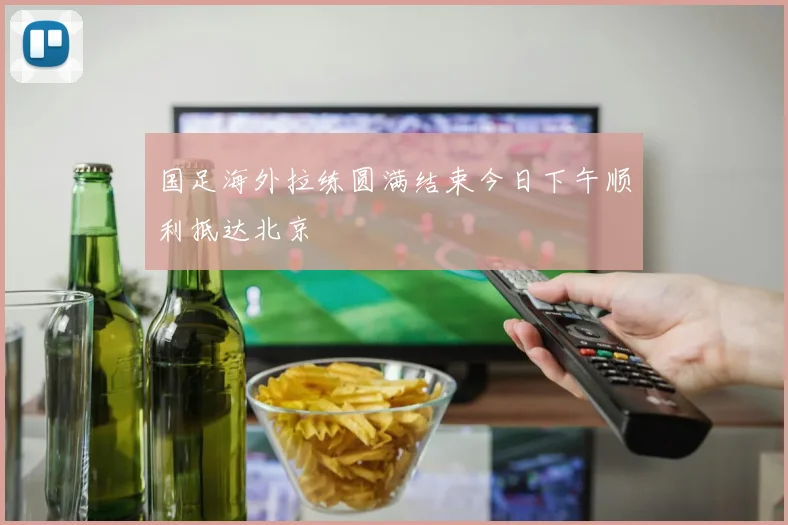 国足海外拉练圆满结束今日下午顺利抵达北京