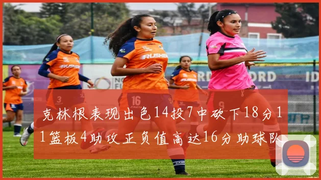 克林根表现出色14投7中砍下18分11篮板4助攻正负值高达16分助球队获胜