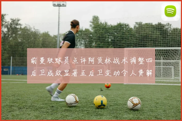 前曼联球员点评阿莫林战术调整四后卫成效显著五后卫变动令人费解