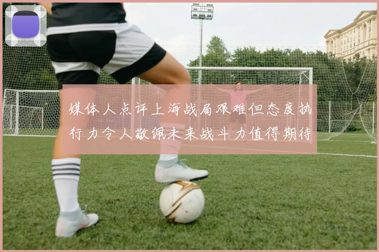 媒体人点评上海战局艰难但态度执行力令人敬佩未来战斗力值得期待