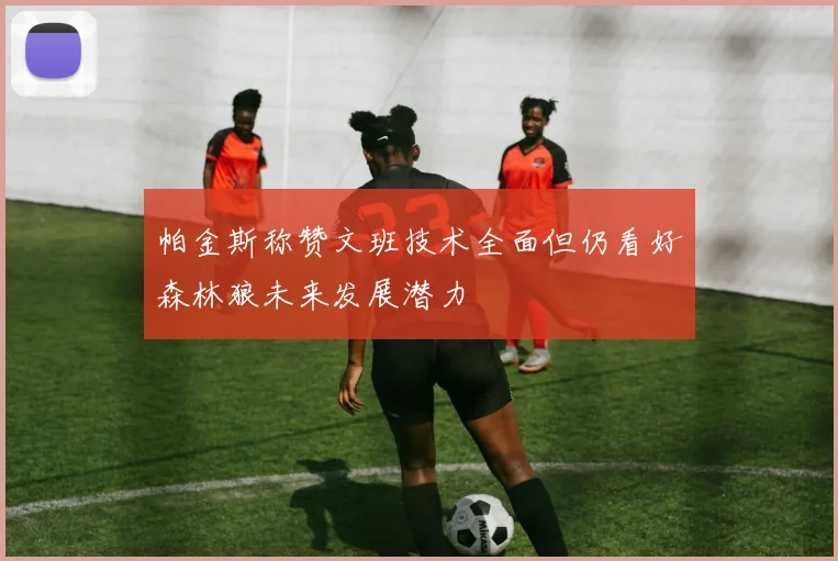 帕金斯称赞文班技术全面但仍看好森林狼未来发展潜力