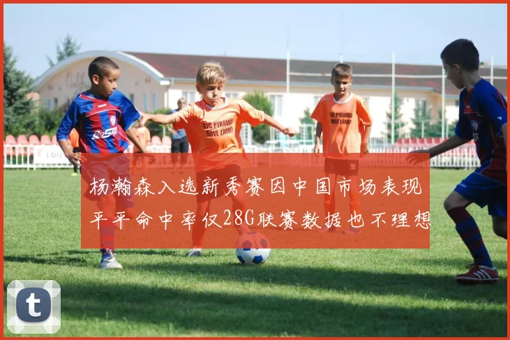 杨瀚森入选新秀赛因中国市场表现平平命中率仅28G联赛数据也不理想