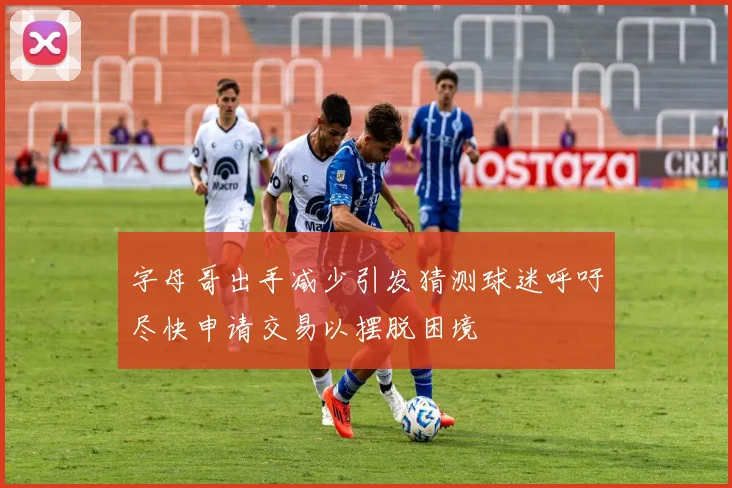 字母哥出手减少引发猜测球迷呼吁尽快申请交易以摆脱困境